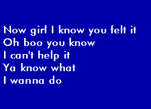 Now girl I know you felt it
Oh boo you know

I can't help it
Ya know what
I wanna do