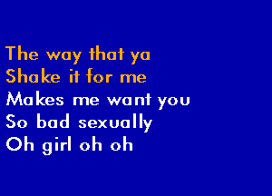 The way that yo
Shake it for me

Makes me want you

So bad sexually
Oh girl oh oh