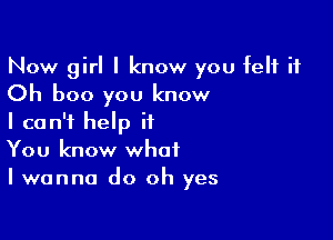 Now girl I know you felt it
Oh boo you know

I can't help it
You know what
I wanna do oh yes