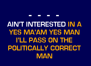 AIN'T INTERESTED IN A
YES MA'AM YES MAN
I'LL PASS ON THE
POLITICALLY CORRECT
MAN