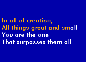 In all of creation,
All things great and small

You are the one
That surpasses them all