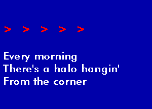 Every morning
There's a halo hangin'
From the corner