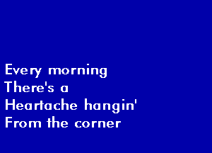 Every morning

There's a
Heartache hangin'
From the corner