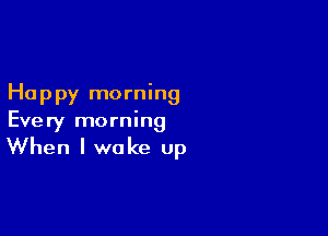 Happy morning

Every morning

When I wake up