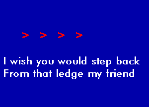 I wish you would step back
From that ledge my friend
