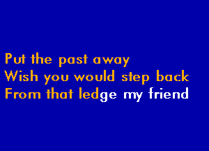 Put the past away

Wish you would step back
From that ledge my friend