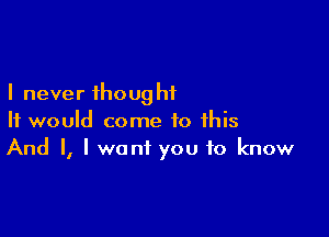 I never ihoug hi

It would come to this
And I, I want you to know