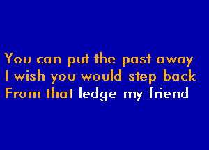 You can put 1he past away
I wish you would step back
From ihaf ledge my friend