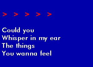 Could you

Whisper in my ear
The things

You wanna feel