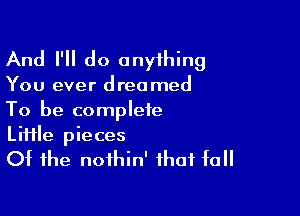 And I'll do onyihing

You ever dreamed

To be complete
Liiile pieces
Of the noihin' that fall