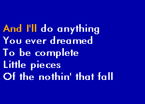 And I'll do onyihing

You ever dreamed

To be complete
Liiile pieces
Of the noihin' that fall