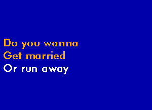 Do you wanna

Get married
Or run away