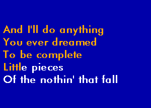 And I'll do onyihing

You ever dreamed

To be complete
Liiile pieces
Of the noihin' that fall