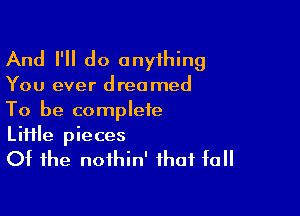 And I'll do onyihing

You ever dreamed

To be complete
Liiile pieces
Of the noihin' that fall