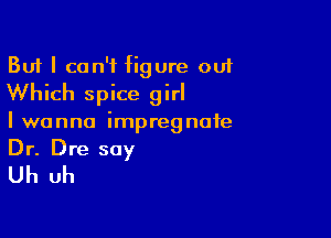But I can't figure ouf
Which spice girl

I wanna impregnate
Dr. Dre say

Uh uh