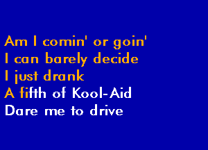 Am I comin' or goin'
I can barer decide

I just drank
A fifth of KooI-Aid

Dare me to drive