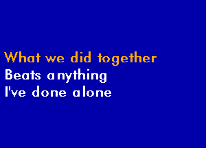 What we did together

Beats anything
I've done alone