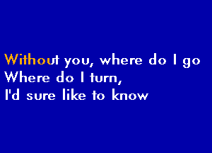 Without you, where do I go

Where do I turn,
I'd sure like to know