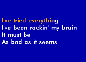 I've tried everything
I've been rockin' my brain

It must be
As bad as it seems