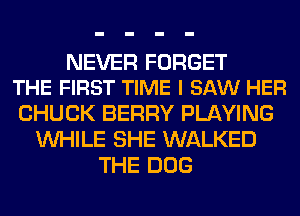 NEVER FORGET
THE FIRST TIME I SAW HER

CHUCK BERRY PLAYING
WHILE SHE WALKED
THE DOG