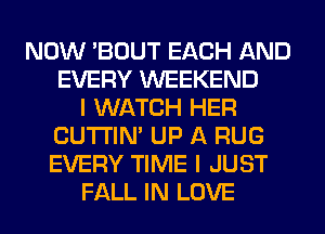 NOW 'BOUT EACH AND
EVERY WEEKEND
I WATCH HER
CUTI'IN' UP A RUG
EVERY TIME I JUST
FALL IN LOVE