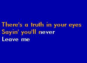 There's a truth in your eyes

Sayin' you'll never
Leave me