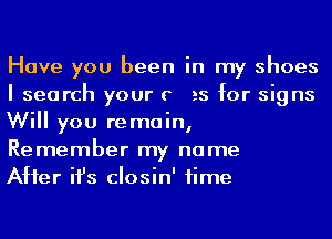 Have you been in my shoes
I search your c as for signs
Will you remain,
Remember my name

After ifs closin' time