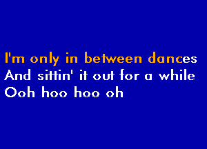 I'm only in between dances

And siHin' it out for a while
Ooh hoo hoo oh