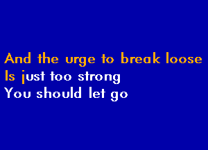 And the urge to break loose

Is just too strong
You should let go