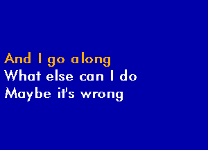 And I go along

What else can I do
Maybe it's wrong