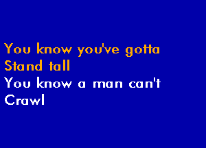 You know you've gotta
Stand full

You know a man can't
Crawl