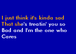 I just think ifs kinda sad

That she's ireafin' you so
Bad and I'm the one who
Cares