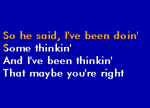 So he said, I've been doin'
Some thinkin'

And I've been ihinkin'
Thai maybe you're right