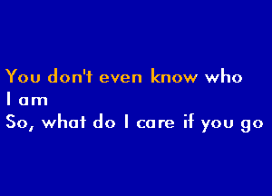 You don't even know who

I am
So, what do I care if you go