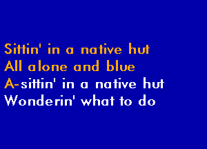 Siifin' in a native huf
All alone and blue

A-siifin' in a native huf
Wonderin' what to do