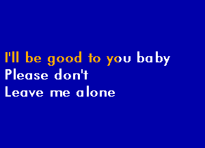 I'll be good to you baby

Please don't
Leave me alone
