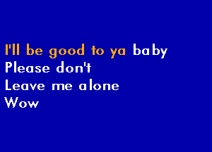I'll be good 10 yo baby
Please don't

Leave me a lone

Wow