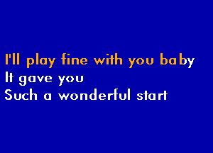 I'll play fine with you be by

It gave you
Such a wonderful start