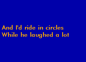 And I'd ride in circles

While he laughed a lot