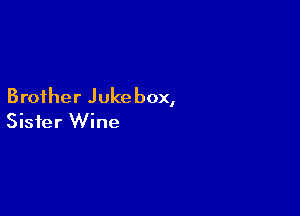 Brother Jukebox,

Sister Wine