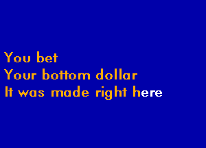 You bet

Your boftom dollar
It was made right here