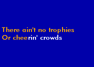 There ain't no trophies

Or chee rin' crowds