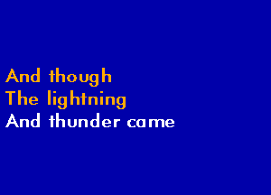 And though

The lightning

And thunder ca me
