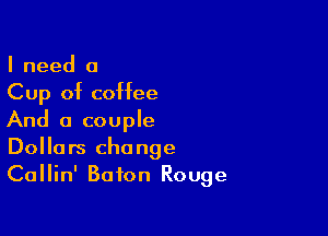 I need 0
Cup of coffee

And a couple
Dollars change
Callin' Baton Rouge