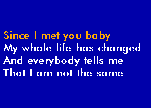 Since I met you baby
My whole life has changed

And everybody tells me
That I am not he same