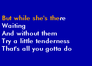 But while she's there
Waiting

And without them

Try a liHle tenderness
Thafs all you goHa do