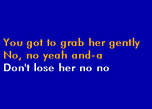 You got to grab her gently

No, no yeah and-o
Don't lose her no no