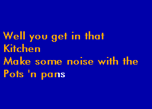 Well you get in that
KHchen

Make some noise with the
Pots In pans