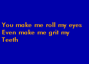 You make me roll my eyes

Even make me grit my

Teeth