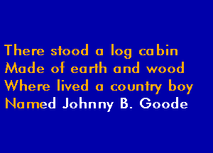 There stood a log cabin
Made of earth and wood

Where lived a couniry boy
Named Johnny B. Goode